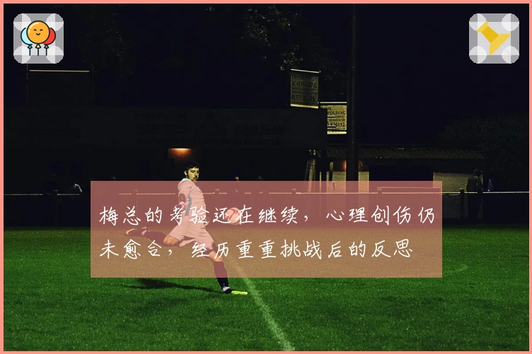梅总的考验还在继续,心理创伤仍未愈合,经历重重挑战后的反思