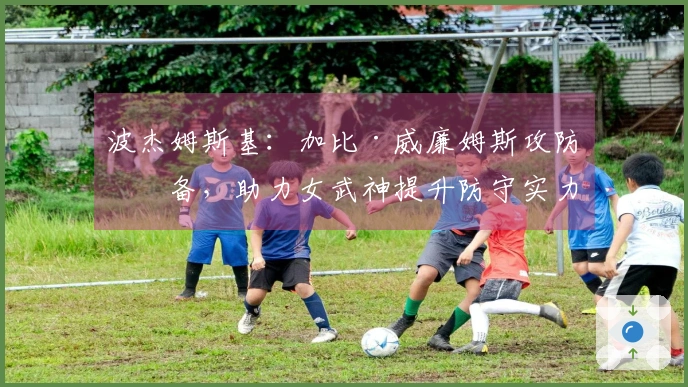 波杰姆斯基:加比·威廉姆斯攻防兼备,助力女武神提升防守实力